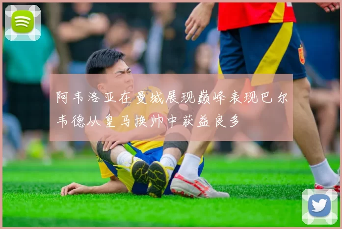 阿韦洛亚在曼城展现巅峰表现巴尔韦德从皇马换帅中获益良多