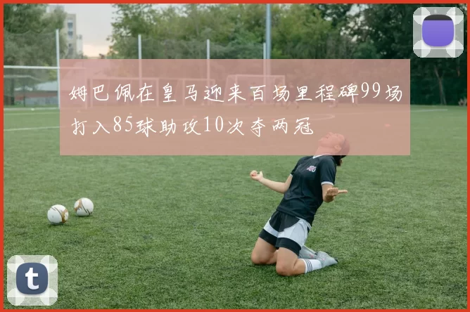 姆巴佩在皇马迎来百场里程碑99场打入85球助攻10次夺两冠