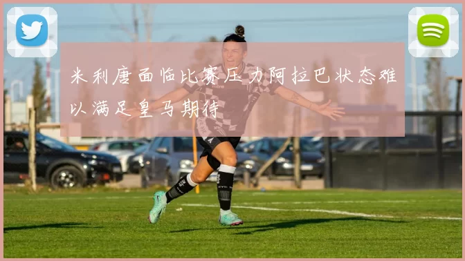 米利唐面临比赛压力阿拉巴状态难以满足皇马期待