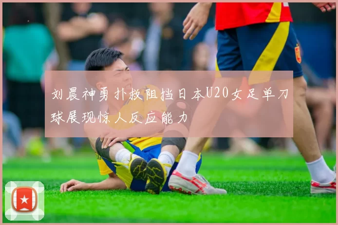 刘晨神勇扑救阻挡日本U20女足单刀球展现惊人反应能力